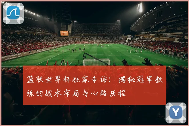 篮联世界杯独家专访：揭秘冠军教练的战术布局与心路历程
