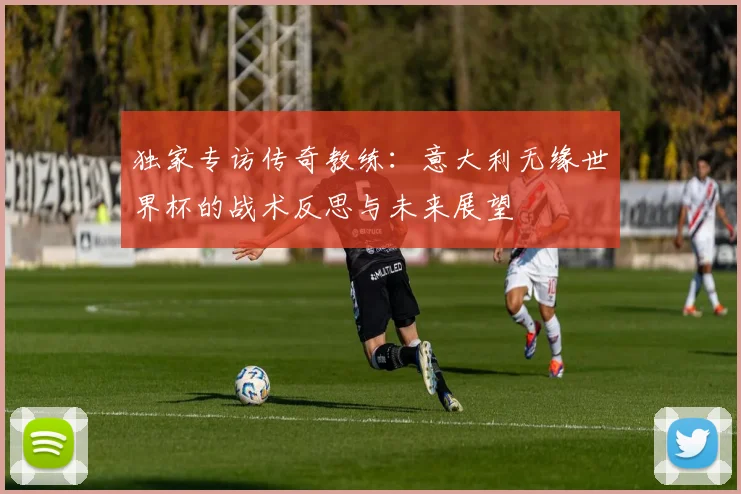 独家专访传奇教练：意大利无缘世界杯的战术反思与未来展望