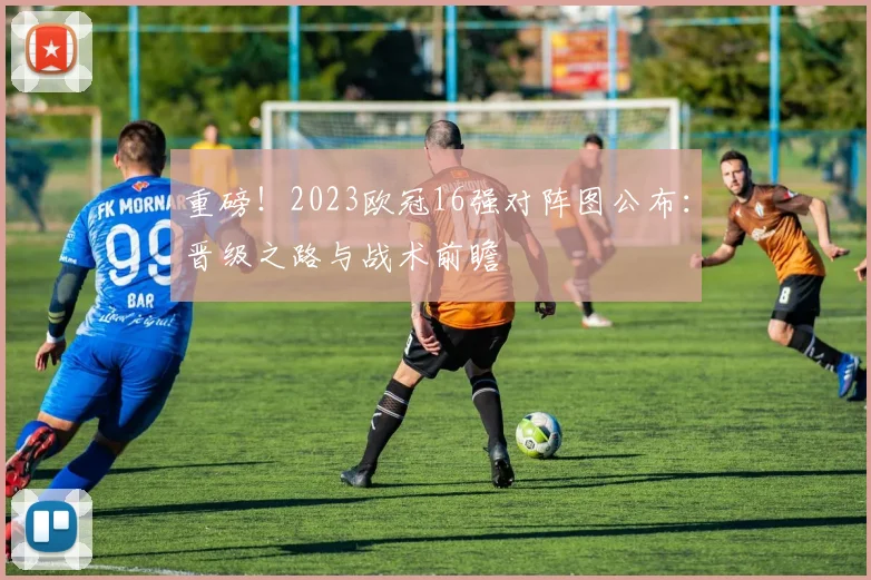 重磅！2023欧冠16强对阵图公布：晋级之路与战术前瞻
