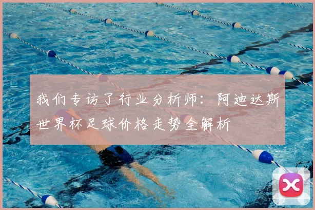 我们专访了行业分析师：阿迪达斯世界杯足球价格走势全解析