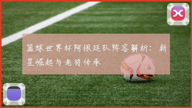 篮球世界杯阿根廷队阵容解析：新星崛起与老将传承