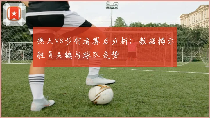 热火vs步行者赛后分析：数据揭示胜负关键与球队走势