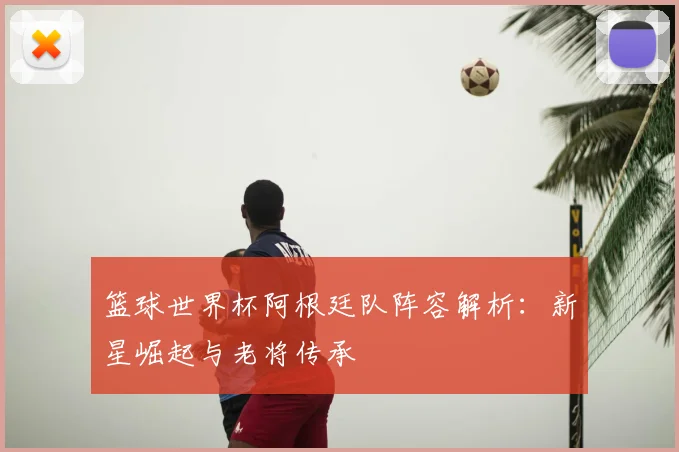 篮球世界杯阿根廷队阵容解析：新星崛起与老将传承