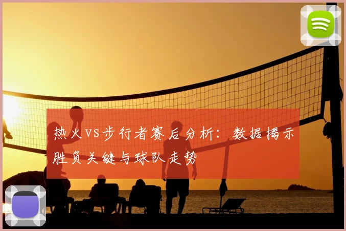 热火vs步行者赛后分析：数据揭示胜负关键与球队走势