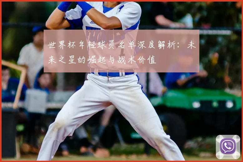 世界杯年轻球员名单深度解析:未来之星的崛起与战术价值