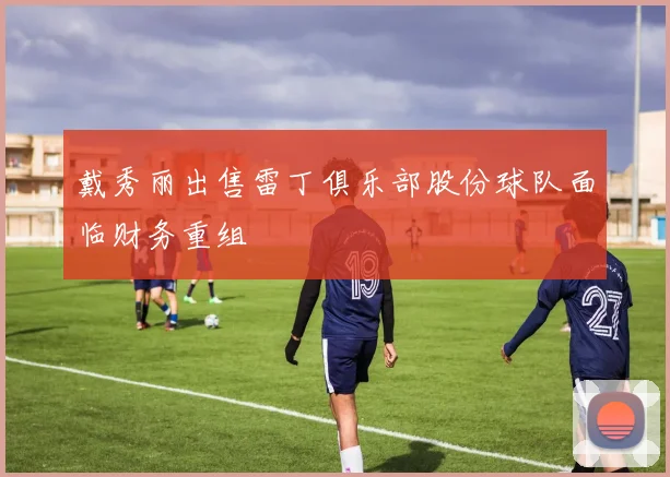 戴秀丽出售雷丁俱乐部股份球队面临财务重组