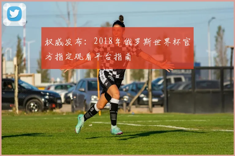 权威发布:2018年俄罗斯世界杯官方指定观看平台指南