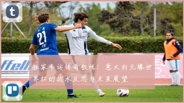 独家专访传奇教练：意大利无缘世界杯的战术反思与未来展望