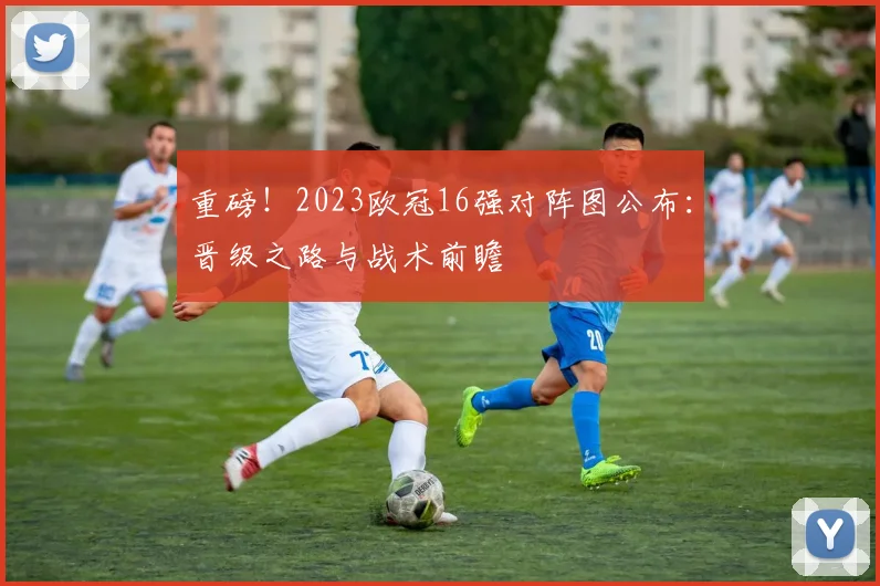 重磅！2023欧冠16强对阵图公布：晋级之路与战术前瞻