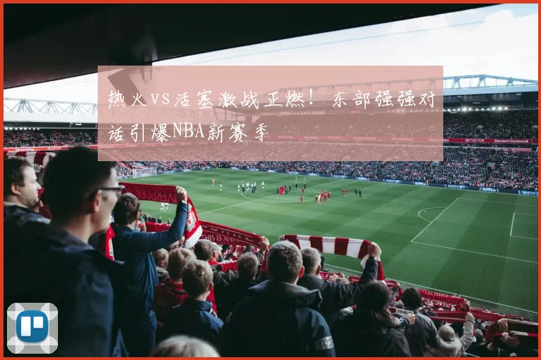 热火vs活塞激战正燃！东部强强对话引爆NBA新赛季